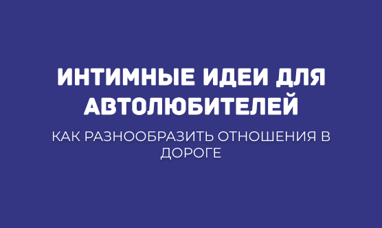 ИНТИМНЫЕ ИДЕИ ДЛЯ АВТОЛЮБИТЕЛЕЙ: КАК РАЗНООБРАЗИТЬ ОТНОШЕНИЯ В ДОРОГЕ