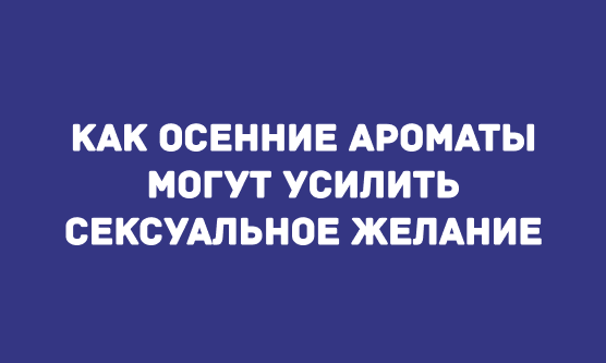 КАК ОСЕННИЕ АРОМАТЫ МОГУТ УСИЛИТЬ СЕКСУАЛЬНОЕ ЖЕЛАНИЕ